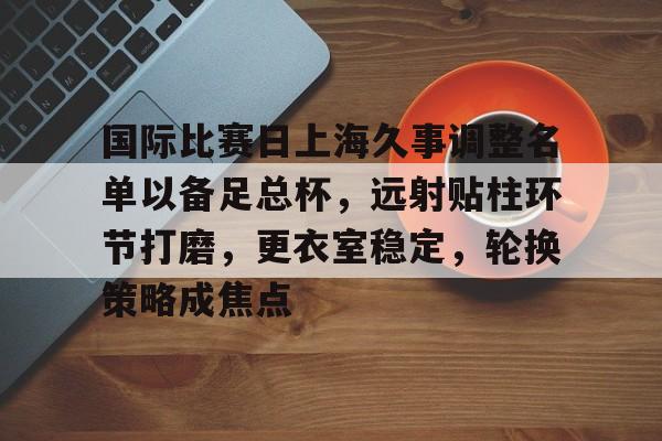 爱游戏APP-包含国际比赛日上海久事调整名单以备足总杯，远射贴柱环节打磨，更衣室稳定，轮换策略成焦点的词条