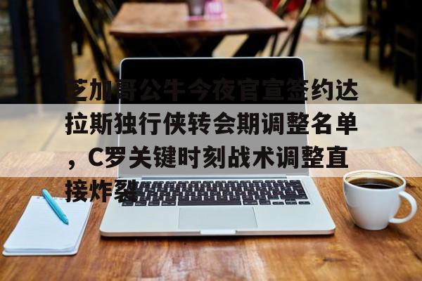 爱游戏-芝加哥公牛今夜官宣签约达拉斯独行侠转会期调整名单，C罗关键时刻战术调整直接炸裂的简单介绍